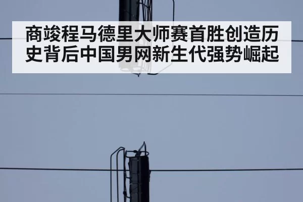 商竣程马德里大师赛首胜创造历史背后中国男网新生代强势崛起