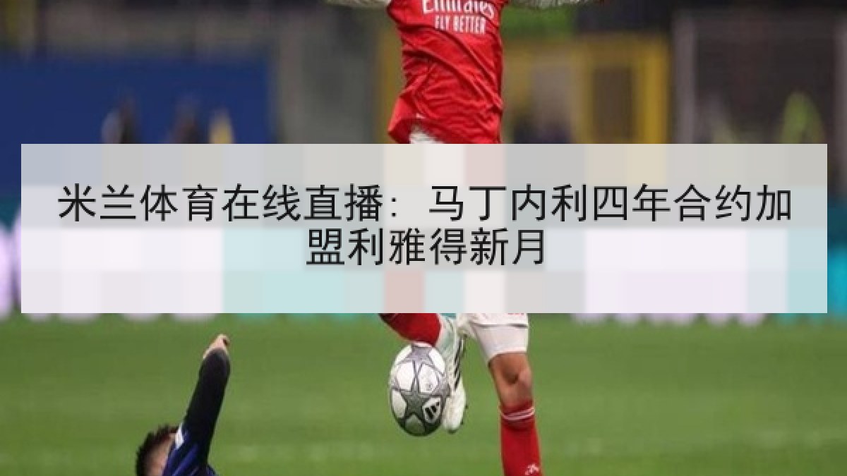米兰体育在线直播: 马丁内利四年合约加盟利雅得新月 米兰体育在线直播: 马丁内利四年合约加盟利雅得新月
