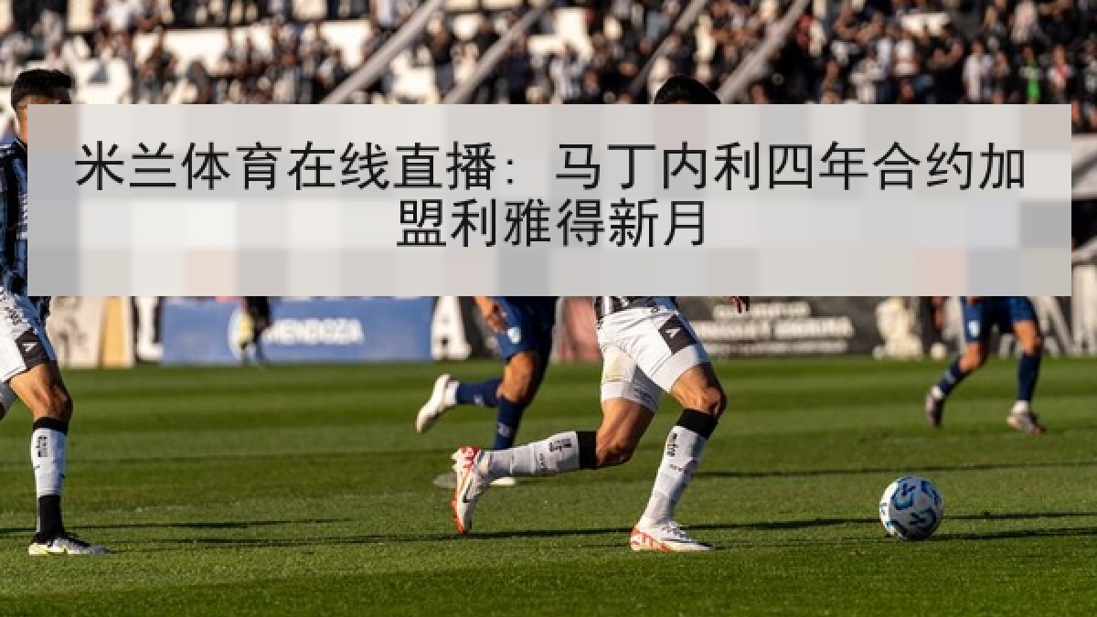 米兰体育在线直播: 马丁内利四年合约加盟利雅得新月 米兰体育在线直播: 马丁内利四年合约加盟利雅得新月