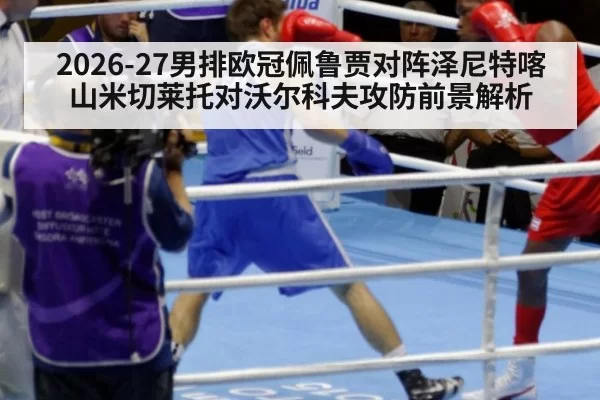 2026-27男排欧冠佩鲁贾对阵泽尼特喀山米切莱托对沃尔科夫攻防前景解析